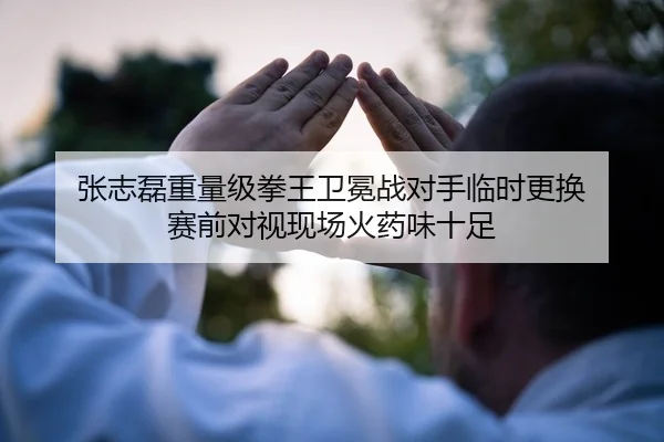 张志磊重量级拳王卫冕战对手临时更换 赛前对视现场火药味十足